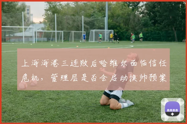 上海海港三连败后哈维尔面临信任危机，管理层是否会启动换帅预案？