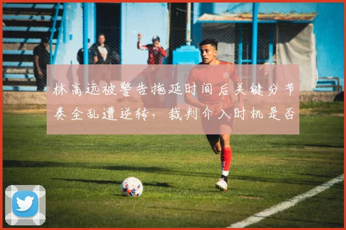 林高远被警告拖延时间后关键分节奏全乱遭逆转，裁判介入时机是否值得商榷？