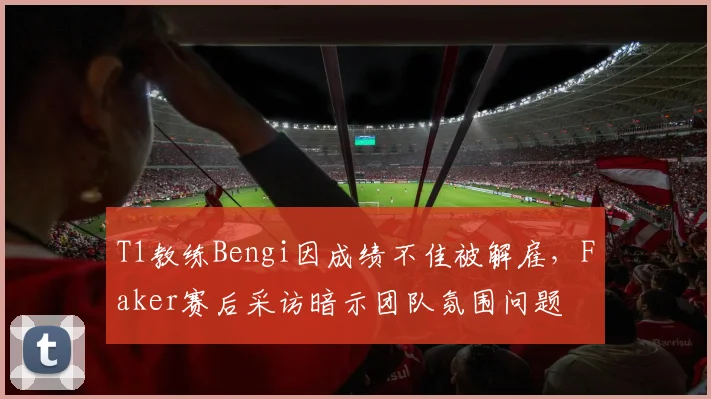 T1教练Bengi因成绩不佳被解雇,Faker赛后采访暗示团队氛围问题