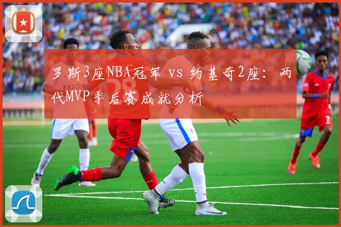 罗斯3座NBA冠军 vs 约基奇2座：两代MVP季后赛成就分析