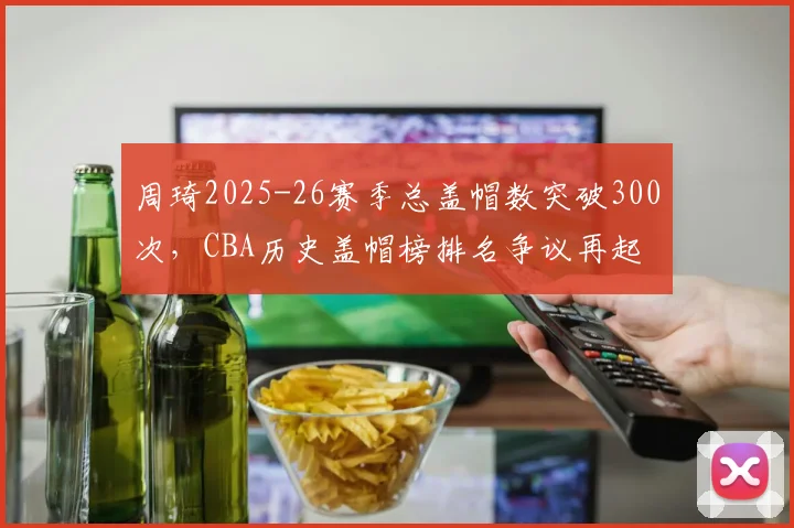 周琦2025-26赛季总盖帽数突破300次,CBA历史盖帽榜排名争议再起