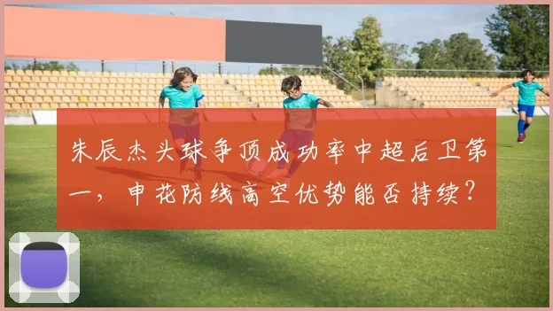 朱辰杰头球争顶成功率中超后卫第一,申花防线高空优势能否持续?